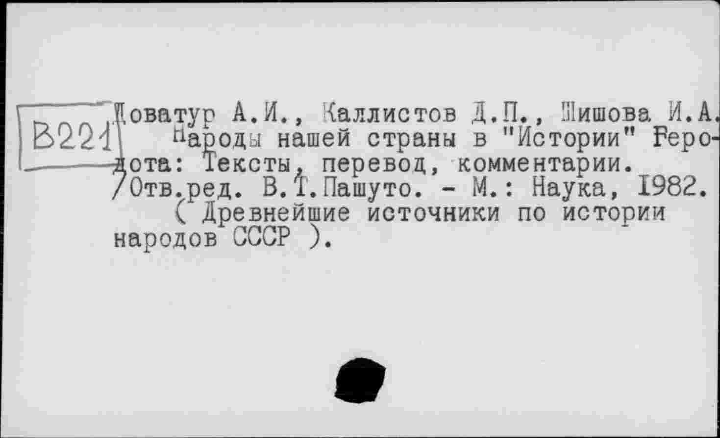 ﻿Доватур А.И., Каллистов Д.П., Шишова И.А
Народы нашей страны в "Истории" Геродота: Тексты, перевод, комментарии. /Отв.ред. В.1.Пашуто. - М.: Наука, 1982.
( Древнейшие источники по истории народов СССР ).